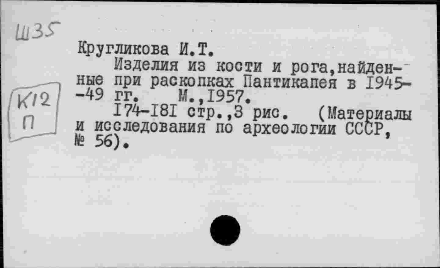 ﻿Ш35-
Кругликова И.T.
Изделия из кости и рога,найденные при раскопках Пантикапея в 1945--49 гг. М.,1957.
I74-I8I стр.,3 рис. (Материалы и исследования по археологии СССР,